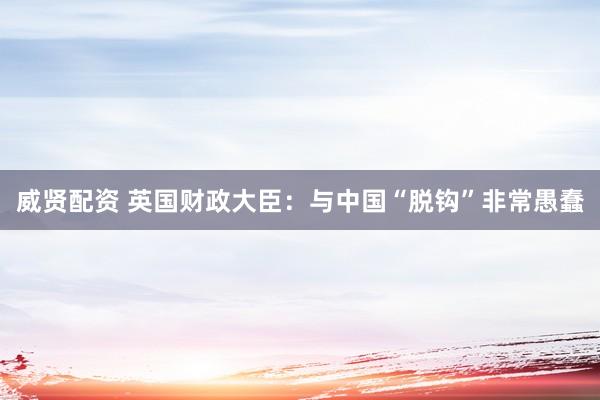 威贤配资 英国财政大臣：与中国“脱钩”非常愚蠢
