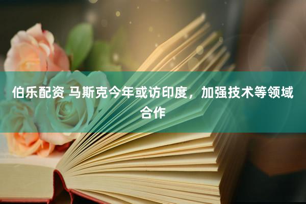 伯乐配资 马斯克今年或访印度，加强技术等领域合作