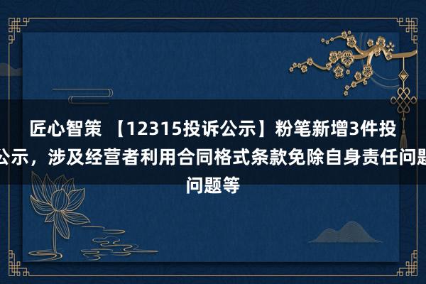 匠心智策 【12315投诉公示】粉笔新增3件投诉公示，涉及经营者利用合同格式条款免除自身责任问题等