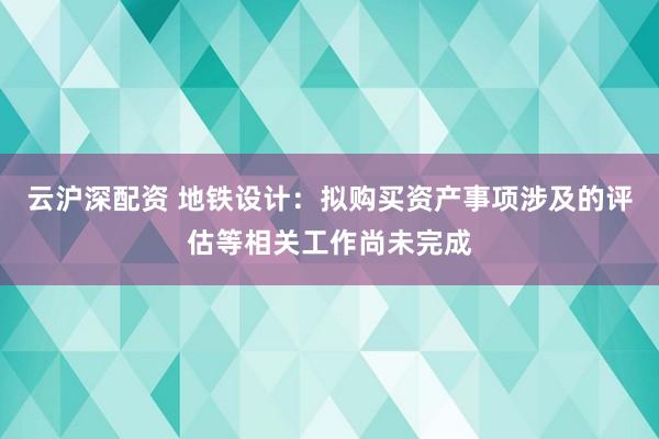 云沪深配资 地铁设计：拟购买资产事项涉及的评估等相关工作尚未完成