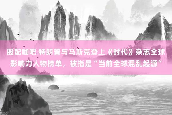 股配咖吧 特朗普与马斯克登上《时代》杂志全球影响力人物榜单，被指是“当前全球混乱起源”