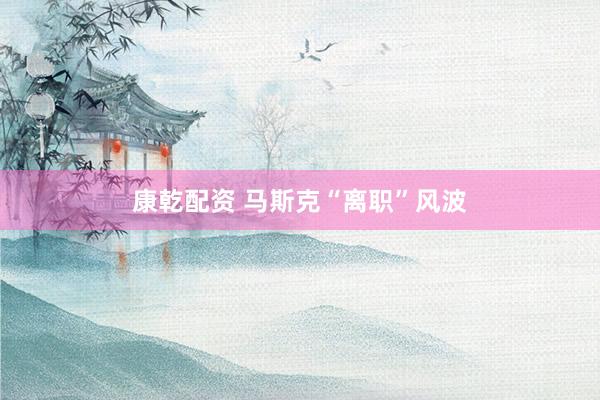 康乾配资 马斯克“离职”风波