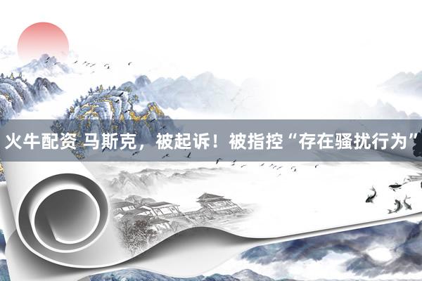 火牛配资 马斯克，被起诉！被指控“存在骚扰行为”