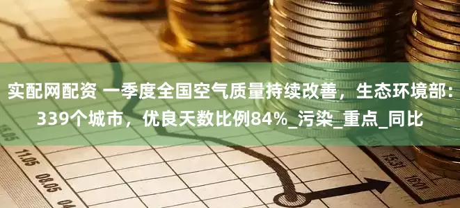 实配网配资 一季度全国空气质量持续改善，生态环境部：339个城市，优良天数比例84%_污染_重点_同比