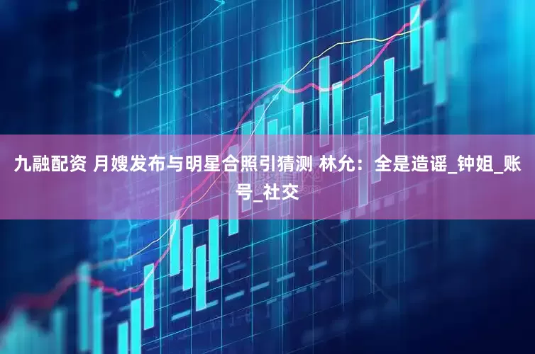 九融配资 月嫂发布与明星合照引猜测 林允：全是造谣_钟姐_账号_社交