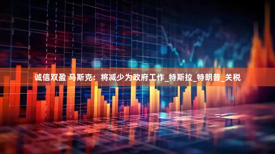 诚信双盈 马斯克：将减少为政府工作_特斯拉_特朗普_关税