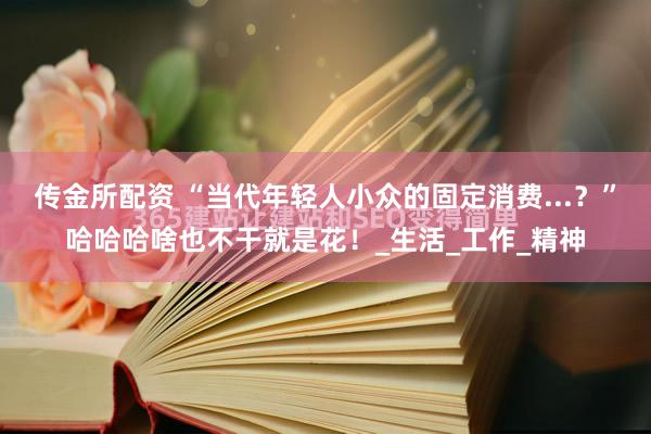 传金所配资 “当代年轻人小众的固定消费...？”哈哈哈啥也不干就是花！_生活_工作_精神