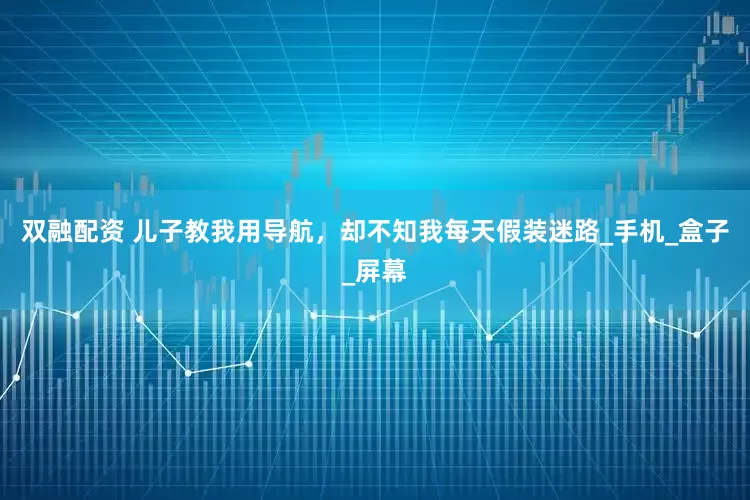 双融配资 儿子教我用导航，却不知我每天假装迷路_手机_盒子_屏幕