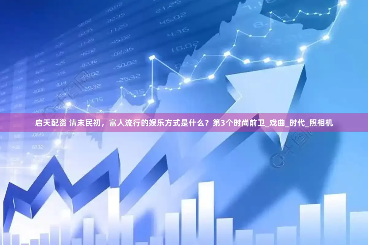 启天配资 清末民初，富人流行的娱乐方式是什么？第3个时尚前卫_戏曲_时代_照相机