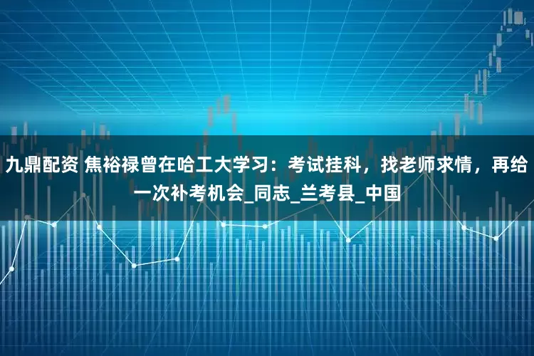 九鼎配资 焦裕禄曾在哈工大学习：考试挂科，找老师求情，再给一次补考机会_同志_兰考县_中国