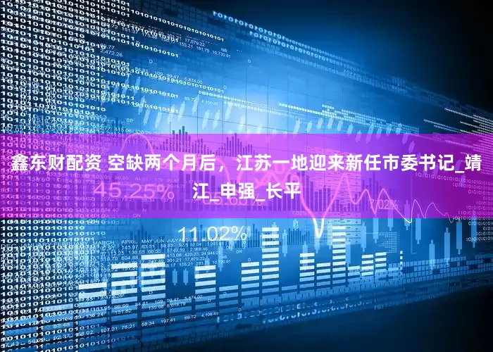 鑫东财配资 空缺两个月后，江苏一地迎来新任市委书记_靖江_申强_长平