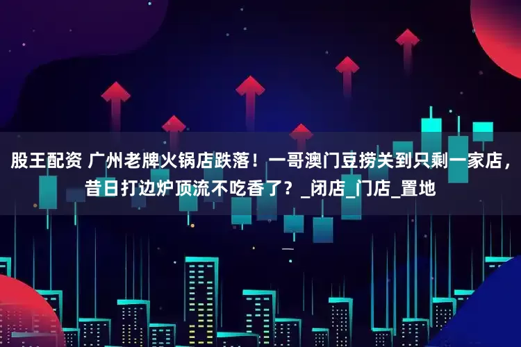 股王配资 广州老牌火锅店跌落！一哥澳门豆捞关到只剩一家店，昔日打边炉顶流不吃香了？_闭店_门店_置地