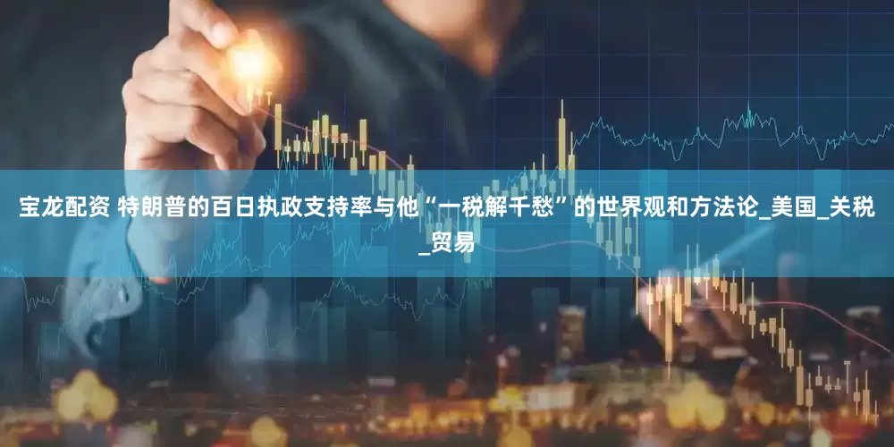 宝龙配资 特朗普的百日执政支持率与他“一税解千愁”的世界观和方法论_美国_关税_贸易