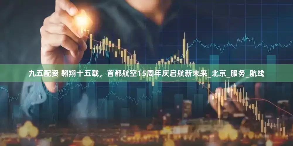 九五配资 翱翔十五载，首都航空15周年庆启航新未来_北京_服务_航线