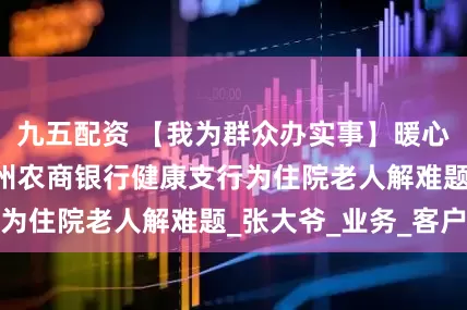 九五配资 【我为群众办实事】暖心服务进病房 忻州农商银行健康支行为住院老人解难题_张大爷_业务_客户