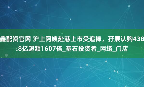 鑫配资官网 沪上阿姨赴港上市受追捧，孖展认购438.8亿超额1607倍_基石投资者_网络_门店