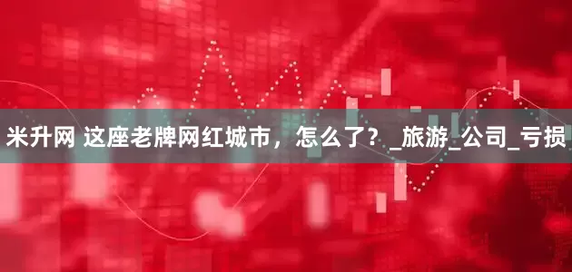 米升网 这座老牌网红城市，怎么了？_旅游_公司_亏损
