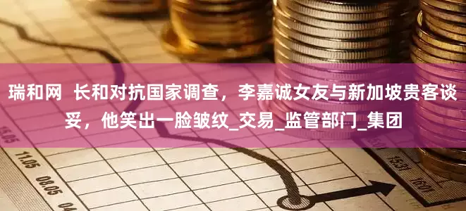 瑞和网  长和对抗国家调查，李嘉诚女友与新加坡贵客谈妥，他笑出一脸皱纹_交易_监管部门_集团