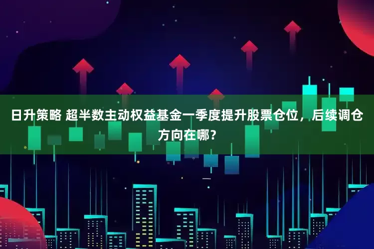 日升策略 超半数主动权益基金一季度提升股票仓位，后续调仓方向在哪？