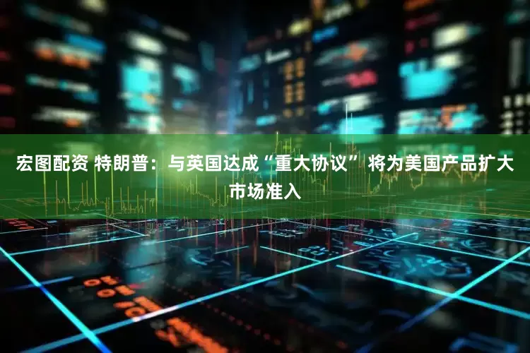 宏图配资 特朗普：与英国达成“重大协议” 将为美国产品扩大市场准入