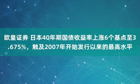 欧皇证券 日本40年期国债收益率上涨6个基点至3.675%，触及2007年开始发行以来的最高水平