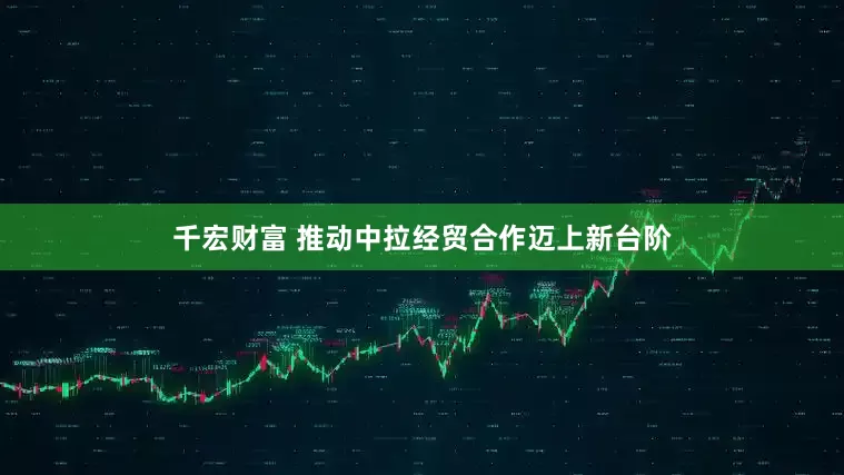 千宏财富 推动中拉经贸合作迈上新台阶