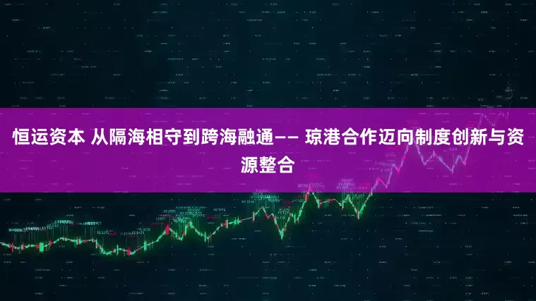 恒运资本 从隔海相守到跨海融通—— 琼港合作迈向制度创新与资源整合
