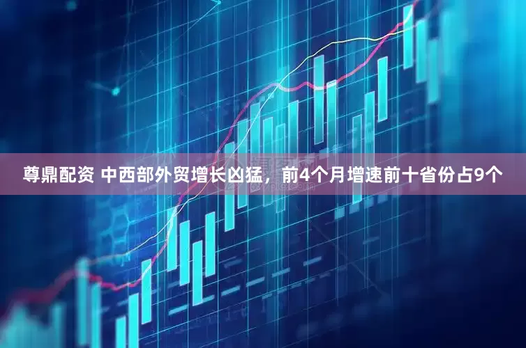 尊鼎配资 中西部外贸增长凶猛，前4个月增速前十省份占9个