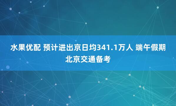 水果优配 预计进出京日均341.1万人 端午假期北京交通备考