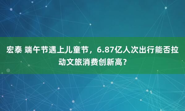 宏泰 端午节遇上儿童节，6.87亿人次出行能否拉动文旅消费创新高？