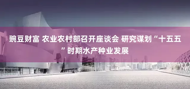 豌豆财富 农业农村部召开座谈会 研究谋划“十五五”时期水产种业发展
