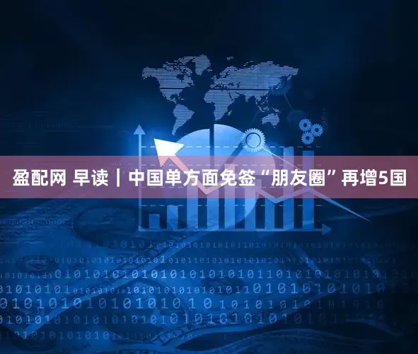 盈配网 早读｜中国单方面免签“朋友圈”再增5国