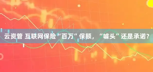 云资管 互联网保险“百万”保额，“噱头”还是承诺？