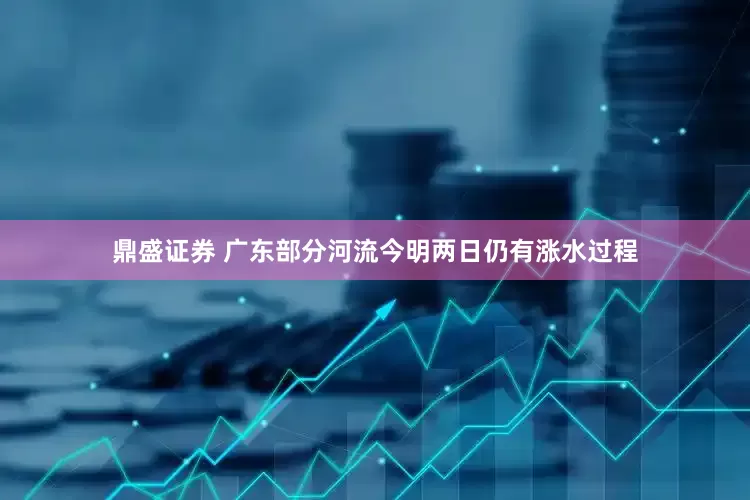 鼎盛证券 广东部分河流今明两日仍有涨水过程