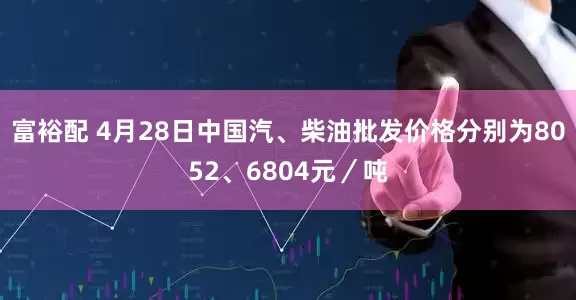 富裕配 4月28日中国汽、柴油批发价格分别为8052、6804元／吨