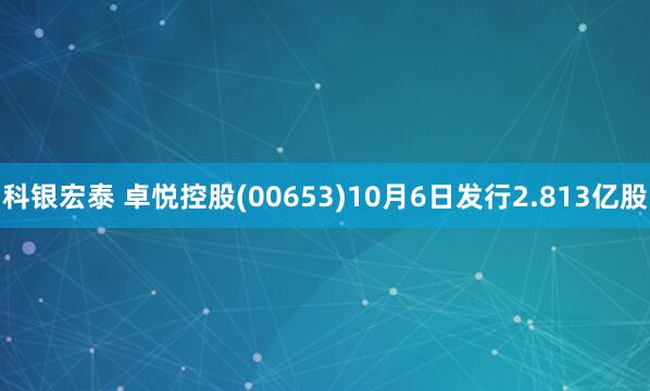 科银宏泰 卓悦控股(00653)10月6日发行2.813亿股