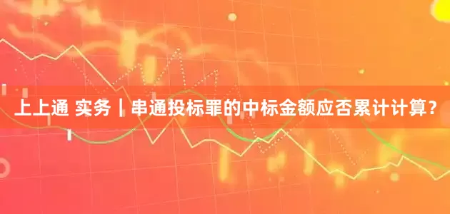 上上通 实务｜串通投标罪的中标金额应否累计计算？