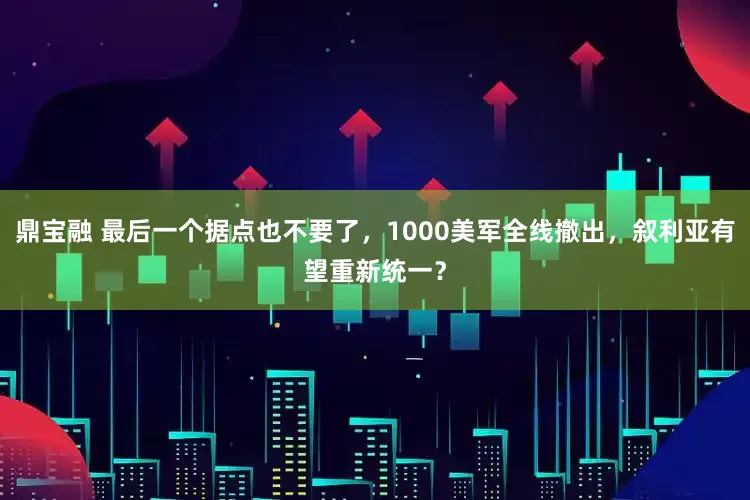 鼎宝融 最后一个据点也不要了，1000美军全线撤出，叙利亚有望重新统一？