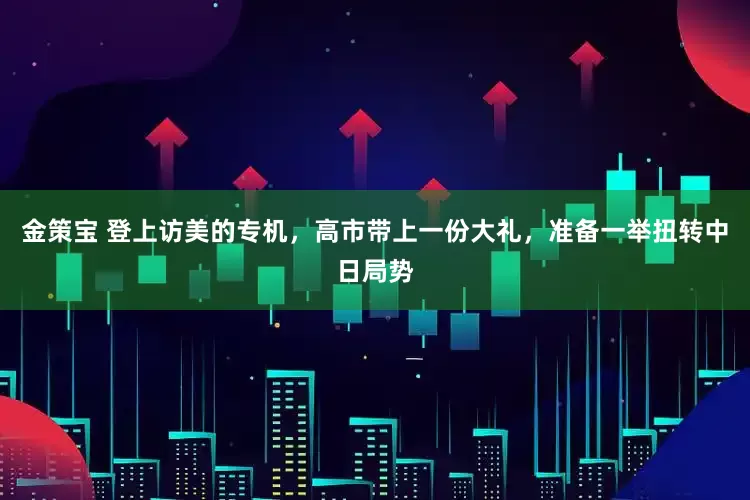 金策宝 登上访美的专机，高市带上一份大礼，准备一举扭转中日局势