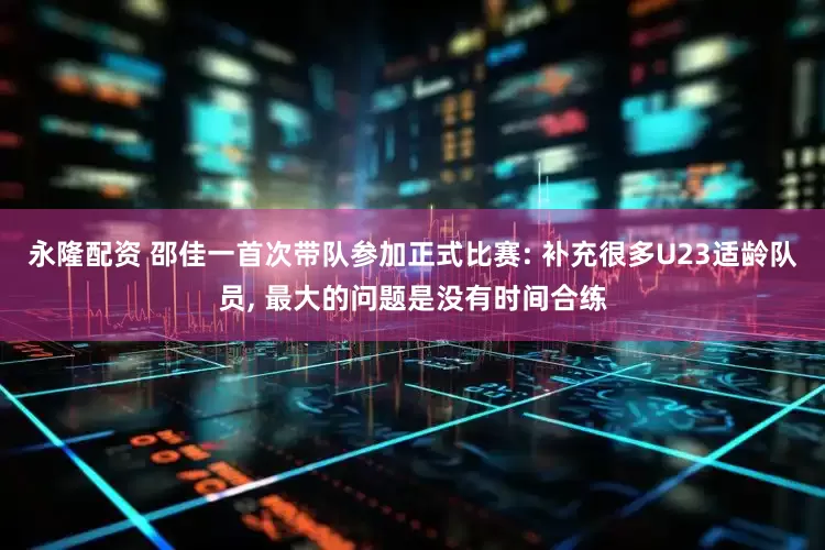 永隆配资 邵佳一首次带队参加正式比赛: 补充很多U23适龄队员, 最大的问题是没有时间合练