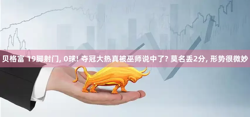 贝格富 19脚射门, 0球! 夺冠大热真被巫师说中了? 莫名丢2分, 形势很微妙